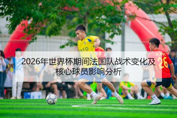 2026年世界杯期间法国队战术变化及核心球员影响分析