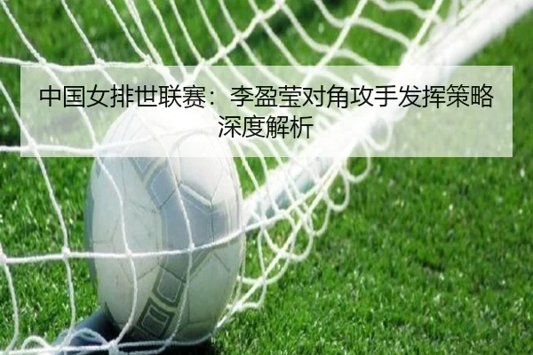 中国女排世联赛：李盈莹对角攻手发挥策略深度解析